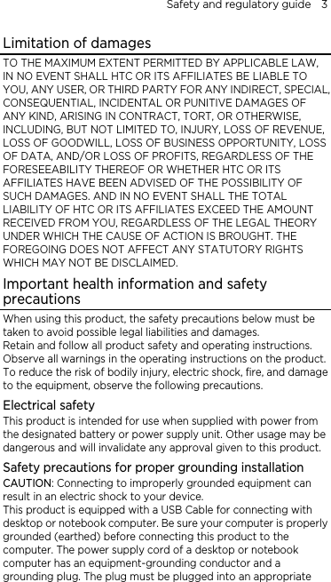 Safety and regulatory guide    3 Limitation of damages TO THE MAXIMUM EXTENT PERMITTED BY APPLICABLE LAW, IN NO EVENT SHALL HTC OR ITS AFFILIATES BE LIABLE TO YOU, ANY USER, OR THIRD PARTY FOR ANY INDIRECT, SPECIAL, CONSEQUENTIAL, INCIDENTAL OR PUNITIVE DAMAGES OF ANY KIND, ARISING IN CONTRACT, TORT, OR OTHERWISE, INCLUDING, BUT NOT LIMITED TO, INJURY, LOSS OF REVENUE, LOSS OF GOODWILL, LOSS OF BUSINESS OPPORTUNITY, LOSS OF DATA, AND/OR LOSS OF PROFITS, REGARDLESS OF THE FORESEEABILITY THEREOF OR WHETHER HTC OR ITS AFFILIATES HAVE BEEN ADVISED OF THE POSSIBILITY OF SUCH DAMAGES. AND IN NO EVENT SHALL THE TOTAL LIABILITY OF HTC OR ITS AFFILIATES EXCEED THE AMOUNT RECEIVED FROM YOU, REGARDLESS OF THE LEGAL THEORY UNDER WHICH THE CAUSE OF ACTION IS BROUGHT. THE FOREGOING DOES NOT AFFECT ANY STATUTORY RIGHTS WHICH MAY NOT BE DISCLAIMED. Important health information and safety precautions When using this product, the safety precautions below must be taken to avoid possible legal liabilities and damages. Retain and follow all product safety and operating instructions. Observe all warnings in the operating instructions on the product. To reduce the risk of bodily injury, electric shock, fire, and damage to the equipment, observe the following precautions. Electrical safety This product is intended for use when supplied with power from the designated battery or power supply unit. Other usage may be dangerous and will invalidate any approval given to this product. Safety precautions for proper grounding installation CAUTION: Connecting to improperly grounded equipment can result in an electric shock to your device. This product is equipped with a USB Cable for connecting with desktop or notebook computer. Be sure your computer is properly grounded (earthed) before connecting this product to the computer. The power supply cord of a desktop or notebook computer has an equipment-grounding conductor and a grounding plug. The plug must be plugged into an appropriate 