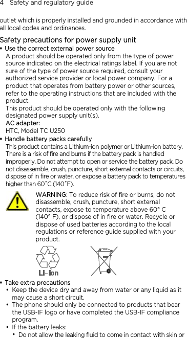 4    Safety and regulatory guide outlet which is properly installed and grounded in accordance with all local codes and ordinances. Safety precautions for power supply unit  Use the correct external power source A product should be operated only from the type of power source indicated on the electrical ratings label. If you are not sure of the type of power source required, consult your authorized service provider or local power company. For a product that operates from battery power or other sources, refer to the operating instructions that are included with the product. This product should be operated only with the following designated power supply unit(s). AC adapter: HTC, Model TC U250  Handle battery packs carefully This product contains a Lithium-ion polymer or Lithium-ion battery. There is a risk of fire and burns if the battery pack is handled improperly. Do not attempt to open or service the battery pack. Do not disassemble, crush, puncture, short external contacts or circuits, dispose of in fire or water, or expose a battery pack to temperatures higher than 60˚C (140˚F).  WARNING: To reduce risk of fire or burns, do not disassemble, crush, puncture, short external contacts, expose to temperature above 60° C   (140° F), or dispose of in fire or water. Recycle or dispose of used batteries according to the local regulations or reference guide supplied with your product.   Take extra precautions y Keep the device dry and away from water or any liquid as it may cause a short circuit.   y The phone should only be connected to products that bear the USB-IF logo or have completed the USB-IF compliance program. y If the battery leaks:   y Do not allow the leaking fluid to come in contact with skin or 