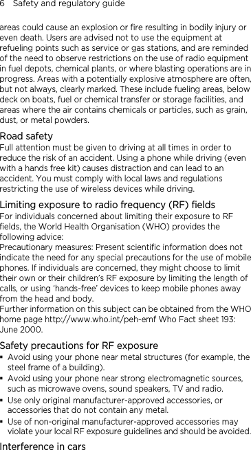 6    Safety and regulatory guide areas could cause an explosion or fire resulting in bodily injury or even death. Users are advised not to use the equipment at refueling points such as service or gas stations, and are reminded of the need to observe restrictions on the use of radio equipment in fuel depots, chemical plants, or where blasting operations are in progress. Areas with a potentially explosive atmosphere are often, but not always, clearly marked. These include fueling areas, below deck on boats, fuel or chemical transfer or storage facilities, and areas where the air contains chemicals or particles, such as grain, dust, or metal powders. Road safety Full attention must be given to driving at all times in order to reduce the risk of an accident. Using a phone while driving (even with a hands free kit) causes distraction and can lead to an accident. You must comply with local laws and regulations restricting the use of wireless devices while driving. Limiting exposure to radio frequency (RF) fields For individuals concerned about limiting their exposure to RF fields, the World Health Organisation (WHO) provides the following advice: Precautionary measures: Present scientific information does not indicate the need for any special precautions for the use of mobile phones. If individuals are concerned, they might choose to limit their own or their children’s RF exposure by limiting the length of calls, or using ‘hands-free’ devices to keep mobile phones away from the head and body. Further information on this subject can be obtained from the WHO home page http://www.who.int/peh-emf Who Fact sheet 193: June 2000. Safety precautions for RF exposure  Avoid using your phone near metal structures (for example, the steel frame of a building).  Avoid using your phone near strong electromagnetic sources, such as microwave ovens, sound speakers, TV and radio.  Use only original manufacturer-approved accessories, or accessories that do not contain any metal.  Use of non-original manufacturer-approved accessories may violate your local RF exposure guidelines and should be avoided. Interference in cars 