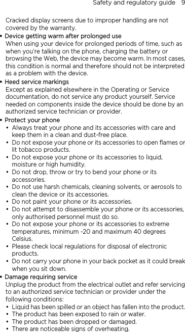 Safety and regulatory guide    9 Cracked display screens due to improper handling are not covered by the warranty.  Device getting warm after prolonged use When using your device for prolonged periods of time, such as when you’re talking on the phone, charging the battery or browsing the Web, the device may become warm. In most cases, this condition is normal and therefore should not be interpreted as a problem with the device.  Heed service markings Except as explained elsewhere in the Operating or Service documentation, do not service any product yourself. Service needed on components inside the device should be done by an authorized service technician or provider.  Protect your phone y Always treat your phone and its accessories with care and keep them in a clean and dust-free place. y Do not expose your phone or its accessories to open flames or lit tobacco products. y Do not expose your phone or its accessories to liquid, moisture or high humidity. y Do not drop, throw or try to bend your phone or its accessories. y Do not use harsh chemicals, cleaning solvents, or aerosols to clean the device or its accessories. y Do not paint your phone or its accessories. y Do not attempt to disassemble your phone or its accessories, only authorised personnel must do so. y Do not expose your phone or its accessories to extreme temperatures, minimum -20 and maximum 40 degrees Celsius. y Please check local regulations for disposal of electronic products. y Do not carry your phone in your back pocket as it could break when you sit down.  Damage requiring service Unplug the product from the electrical outlet and refer servicing to an authorized service technician or provider under the following conditions: y Liquid has been spilled or an object has fallen into the product. y The product has been exposed to rain or water. y The product has been dropped or damaged. y There are noticeable signs of overheating. 