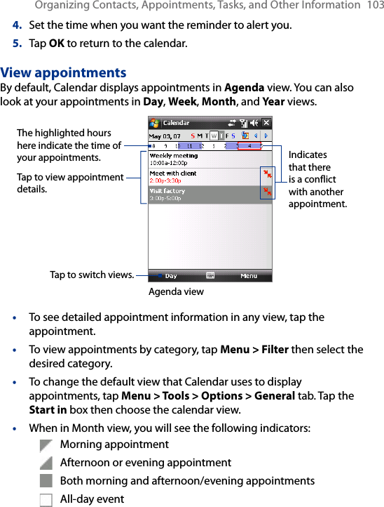Organizing Contacts, Appointments, Tasks, and Other Information  1034.  Set the time when you want the reminder to alert you.5.  Tap OK to return to the calendar.View appointmentsBy default, Calendar displays appointments in Agenda view. You can also look at your appointments in Day, Week, Month, and Year views.The highlighted hours here indicate the time of your appointments.Tap to view appointment details.Agenda viewTap to switch views.Indicates that there is a conflict with another appointment.•  To see detailed appointment information in any view, tap the appointment.•  To view appointments by category, tap Menu &gt; Filter then select the desired category.•  To change the default view that Calendar uses to display appointments, tap Menu &gt; Tools &gt; Options &gt; General tab. Tap the Start in box then choose the calendar view.•  When in Month view, you will see the following indicators:  Morning appointment  Afternoon or evening appointment  Both morning and afternoon/evening appointments  All-day event