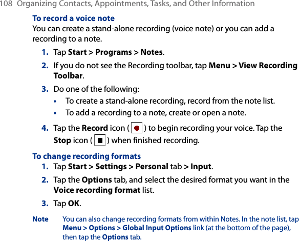 108  Organizing Contacts, Appointments, Tasks, and Other InformationTo record a voice noteYou can create a stand-alone recording (voice note) or you can add a recording to a note.1.  Tap Start &gt; Programs &gt; Notes.2.  If you do not see the Recording toolbar, tap Menu &gt; View Recording Toolbar.3.  Do one of the following:•  To create a stand-alone recording, record from the note list.•  To add a recording to a note, create or open a note.4.  Tap the Record icon (   ) to begin recording your voice. Tap the Stop icon (   ) when finished recording.To change recording formats1.  Tap Start &gt; Settings &gt; Personal tab &gt; Input.2.  Tap the Options tab, and select the desired format you want in the Voice recording format list.3.  Tap OK.Note You can also change recording formats from within Notes. In the note list, tap Menu &gt; Options &gt; Global Input Options link (at the bottom of the page), then tap the Options tab.