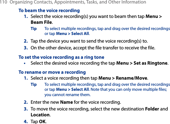 110  Organizing Contacts, Appointments, Tasks, and Other InformationTo beam the voice recording1.  Select the voice recording(s) you want to beam then tap Menu &gt; Beam File.Tip  To select multiple recordings, tap and drag over the desired recordings or tap Menu &gt; Select All.2.  Tap the device you want to send the voice recording(s) to.3.  On the other device, accept the file transfer to receive the file.To set the voice recording as a ring tone•  Select the desired voice recording the tap Menu &gt; Set as Ringtone.To rename or move a recording1.  Select a voice recording then tap Menu &gt; Rename/Move.Tip  To select multiple recordings, tap and drag over the desired recordings or tap Menu &gt; Select All. Note that you can only move multiple files; you cannot rename them.2.  Enter the new Name for the voice recording.3.  To move the voice recording, select the new destination Folder and Location.4.  Tap OK.