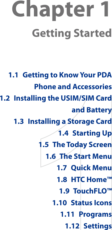 Chapter 1  Getting Started1.1  Getting to Know Your PDA Phone and Accessories1.2  Installing the USIM/SIM Card and Battery1.3  Installing a Storage Card1.4  Starting Up1.5  The Today Screen1.6  The Start Menu1.7  Quick Menu1.8  HTC Home™1.9  TouchFLO™1.10  Status Icons1.11  Programs1.12  Settings