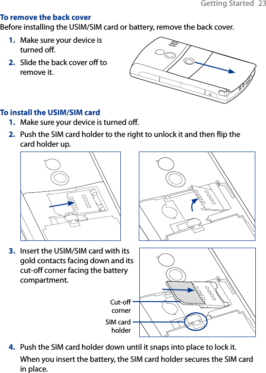 Getting Started  23To remove the back coverBefore installing the USIM/SIM card or battery, remove the back cover.1.  Make sure your device is turned off.2.  Slide the back cover off to remove it.To install the USIM/SIM card1.  Make sure your device is turned off.2.  Push the SIM card holder to the right to unlock it and then flip the card holder up. 3.  Insert the USIM/SIM card with its gold contacts facing down and its cut-off corner facing the battery compartment.Cut-off  cornerSIM card holder4.  Push the SIM card holder down until it snaps into place to lock it.When you insert the battery, the SIM card holder secures the SIM card in place.