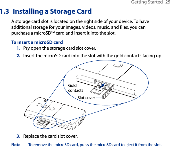 Getting Started  251.3  Installing a Storage CardA storage card slot is located on the right side of your device. To have additional storage for your images, videos, music, and files, you can purchase a microSDTM card and insert it into the slot.To insert a microSD card1.  Pry open the storage card slot cover.2.  Insert the microSD card into the slot with the gold contacts facing up.Gold contactsSlot cover3.  Replace the card slot cover.Note  To remove the microSD card, press the microSD card to eject it from the slot.