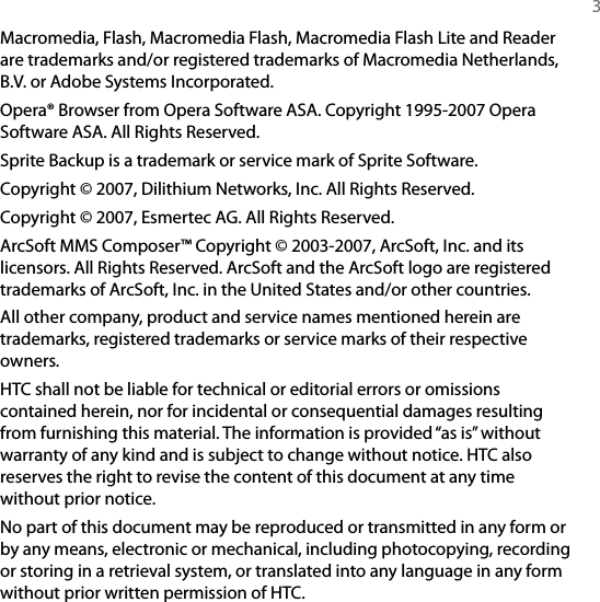   3Macromedia, Flash, Macromedia Flash, Macromedia Flash Lite and Reader are trademarks and/or registered trademarks of Macromedia Netherlands, B.V. or Adobe Systems Incorporated.Opera® Browser from Opera Software ASA. Copyright 1995-2007 Opera Software ASA. All Rights Reserved.Sprite Backup is a trademark or service mark of Sprite Software.Copyright © 2007, Dilithium Networks, Inc. All Rights Reserved.Copyright © 2007, Esmertec AG. All Rights Reserved.ArcSoft MMS Composer™ Copyright © 2003-2007, ArcSoft, Inc. and its licensors. All Rights Reserved. ArcSoft and the ArcSoft logo are registered trademarks of ArcSoft, Inc. in the United States and/or other countries.All other company, product and service names mentioned herein are trademarks, registered trademarks or service marks of their respective owners.HTC shall not be liable for technical or editorial errors or omissions contained herein, nor for incidental or consequential damages resulting from furnishing this material. The information is provided “as is” without warranty of any kind and is subject to change without notice. HTC also reserves the right to revise the content of this document at any time without prior notice.No part of this document may be reproduced or transmitted in any form or by any means, electronic or mechanical, including photocopying, recording or storing in a retrieval system, or translated into any language in any form without prior written permission of HTC.