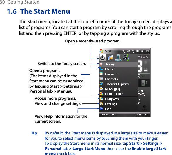 30  Getting Started1.6  The Start MenuThe Start menu, located at the top left corner of the Today screen, displays a list of programs. You can start a program by scrolling through the programs list and then pressing ENTER, or by tapping a program with the stylus.View Help information for the current screen.View and change settings.Access more programs.Open a recently-used program.Open a program.(The items displayed in the Start menu can be customized by tapping Start &gt; Settings &gt; Personal tab &gt; Menus).Switch to the Today screen.Tip   By default, the Start menu is displayed in a large size to make it easier for you to select menu items by touching them with your finger. To display the Start menu in its normal size, tap Start &gt; Settings &gt; Personal tab &gt; Large Start Menu then clear the Enable large Start menu check box.