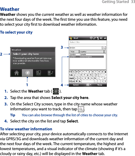 Getting Started  33WeatherWeather shows you the current weather as well as weather information for the next four days of the week. The first time you use this feature, you need to select your city first to download weather information.To select your city21341.  Select the Weather tab (   ).2.  Tap the area that shows Select your city here.3.  On the Select City screen, type in the city name whose weather information you want to track, then tap  . Tip  You can also browse through the list of cities to choose your city.4.  Select the city on the list and tap Select.To view weather informationAfter selecting your city, your device automatically connects to the Internet via GPRS/3G and downloads weather information of the current day and the next four days of the week. The current temperature, the highest and lowest temperatures, and a visual indicator of the climate (showing if it’s a cloudy or rainy day, etc.) will be displayed in the Weather tab.