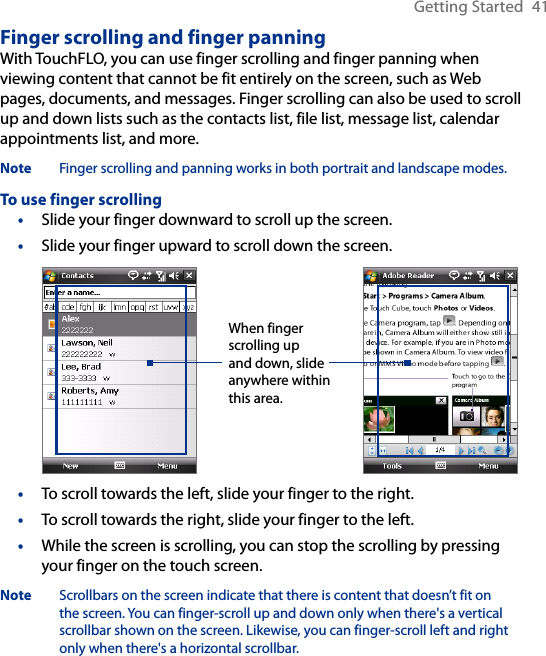 Getting Started  41Finger scrolling and finger panningWith TouchFLO, you can use finger scrolling and finger panning when viewing content that cannot be fit entirely on the screen, such as Web pages, documents, and messages. Finger scrolling can also be used to scroll up and down lists such as the contacts list, file list, message list, calendar appointments list, and more.Note  Finger scrolling and panning works in both portrait and landscape modes.To use finger scrolling•  Slide your finger downward to scroll up the screen.•  Slide your finger upward to scroll down the screen. When finger scrolling up and down, slide anywhere within this area.•  To scroll towards the left, slide your finger to the right.•  To scroll towards the right, slide your finger to the left.•  While the screen is scrolling, you can stop the scrolling by pressing your finger on the touch screen.Note  Scrollbars on the screen indicate that there is content that doesn’t fit on the screen. You can finger-scroll up and down only when there&apos;s a vertical scrollbar shown on the screen. Likewise, you can finger-scroll left and right only when there&apos;s a horizontal scrollbar.