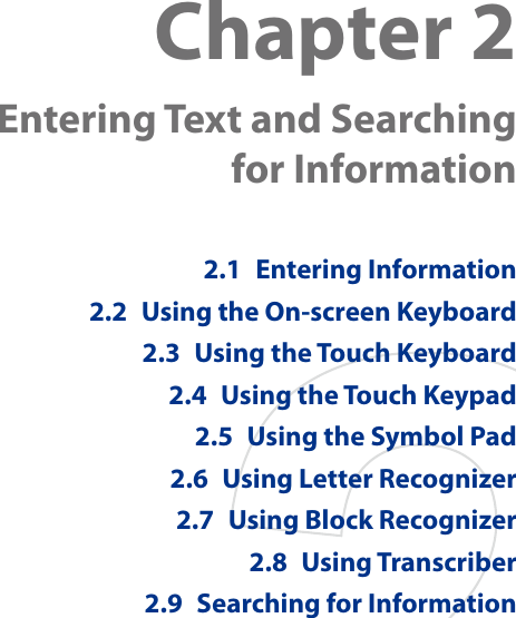 Chapter 2  Entering Text and Searching for Information2.1  Entering Information2.2  Using the On-screen Keyboard2.3  Using the Touch Keyboard2.4  Using the Touch Keypad2.5  Using the Symbol Pad2.6  Using Letter Recognizer2.7  Using Block Recognizer2.8  Using Transcriber2.9  Searching for Information