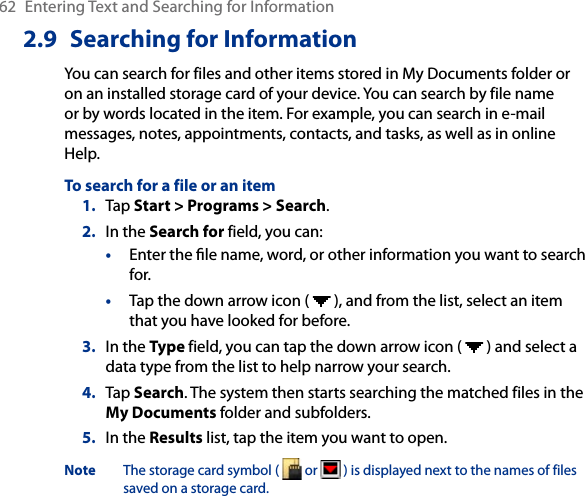 62  Entering Text and Searching for Information2.9  Searching for InformationYou can search for files and other items stored in My Documents folder or on an installed storage card of your device. You can search by file name or by words located in the item. For example, you can search in e-mail messages, notes, appointments, contacts, and tasks, as well as in online Help.To search for a file or an item1.  Tap Start &gt; Programs &gt; Search.2.  In the Search for field, you can: •  Enter the le name, word, or other information you want to search for.•  Tap the down arrow icon (   ), and from the list, select an item that you have looked for before.3.  In the Type field, you can tap the down arrow icon (   ) and select a data type from the list to help narrow your search.4.  Tap Search. The system then starts searching the matched files in the My Documents folder and subfolders.5.  In the Results list, tap the item you want to open.Note  The storage card symbol (   or   ) is displayed next to the names of files saved on a storage card.