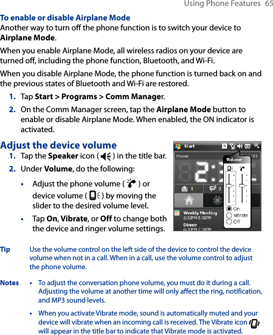 Using Phone Features  65To enable or disable Airplane ModeAnother way to turn off the phone function is to switch your device to Airplane Mode.When you enable Airplane Mode, all wireless radios on your device are turned off, including the phone function, Bluetooth, and Wi-Fi. When you disable Airplane Mode, the phone function is turned back on and the previous states of Bluetooth and Wi-Fi are restored.1.  Tap Start &gt; Programs &gt; Comm Manager.2.  On the Comm Manager screen, tap the Airplane Mode button to enable or disable Airplane Mode. When enabled, the ON indicator is activated.Adjust the device volume1.  Tap the Speaker icon (   ) in the title bar.2.  Under Volume, do the following:•  Adjust the phone volume (   ) or device volume (   ) by moving the slider to the desired volume level..•  Tap On, Vibrate, or Off to change both the device and ringer volume settings.Tip  Use the volume control on the left side of the device to control the device volume when not in a call. When in a call, use the volume control to adjust the phone volume.Notes • To adjust the conversation phone volume, you must do it during a call. Adjusting the volume at another time will only affect the ring, notification, and MP3 sound levels.  • When you activate Vibrate mode, sound is automatically muted and your device will vibrate when an incoming call is received. The Vibrate icon   will appear in the title bar to indicate that Vibrate mode is activated.