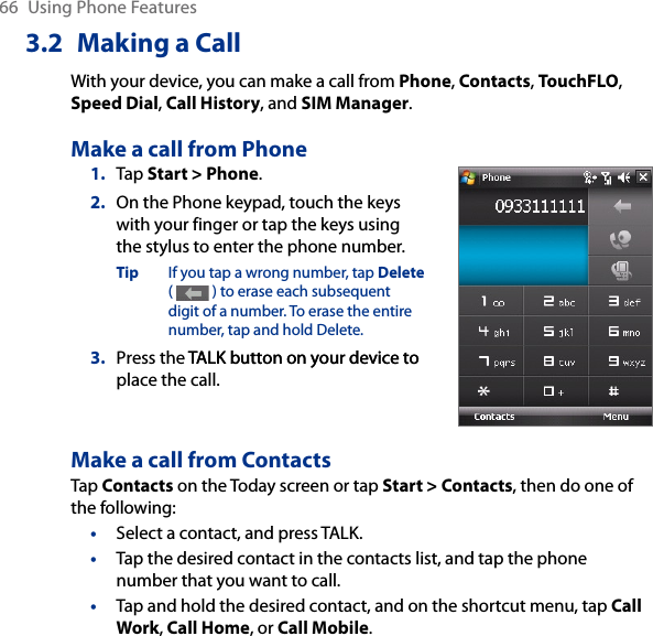 66  Using Phone Features3.2  Making a CallWith your device, you can make a call from Phone, Contacts, TouchFLO, Speed Dial, Call History, and SIM Manager.Make a call from Phone1.  Tap Start &gt; Phone.2.  On the Phone keypad, touch the keys with your finger or tap the keys using the stylus to enter the phone number.Tip  If you tap a wrong number, tap Delete (   ) to erase each subsequent digit of a number. To erase the entire number, tap and hold Delete.3.  Press the TALK button on your device toTALK button on your device to place the call.Make a call from ContactsTap Contacts on the Today screen or tap Start &gt; Contacts, then do one of the following:•  Select a contact, and press TALK.•  Tap the desired contact in the contacts list, and tap the phone number that you want to call.•  Tap and hold the desired contact, and on the shortcut menu, tap Call Work, Call Home, or Call Mobile.