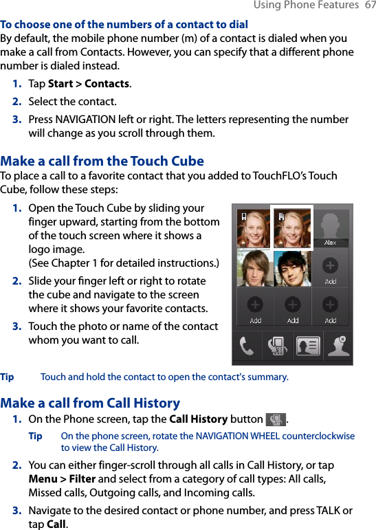 Using Phone Features  67To choose one of the numbers of a contact to dialBy default, the mobile phone number (m) of a contact is dialed when you make a call from Contacts. However, you can specify that a different phone number is dialed instead.1.  Tap Start &gt; Contacts.2.  Select the contact.3.  Press NAVIGATION left or right. The letters representing the number will change as you scroll through them.Make a call from the Touch CubeTo place a call to a favorite contact that you added to TouchFLO’s Touch Cube, follow these steps:1.  Open the Touch Cube by sliding your finger upward, starting from the bottom of the touch screen where it shows a logo image.  (See Chapter 1 for detailed instructions.)2.  Slide your nger left or right to rotate the cube and navigate to the screen where it shows your favorite contacts.3.  Touch the photo or name of the contact whom you want to call.Tip  Touch and hold the contact to open the contact&apos;s summary. Make a call from Call History1.  On the Phone screen, tap the Call History button  .Tip  On the phone screen, rotate the NAVIGATION WHEEL counterclockwise to view the Call History.2.  You can either finger-scroll through all calls in Call History, or tap Menu &gt; Filter and select from a category of call types: All calls, Missed calls, Outgoing calls, and Incoming calls. 3.  Navigate to the desired contact or phone number, and press TALK or tap Call.