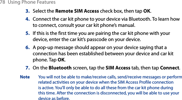 78  Using Phone Features3.  Select the Remote SIM Access check box, then tap OK.4.  Connect the car kit phone to your device via Bluetooth. To learn how to connect, consult your car kit phone’s manual.5.  If this is the first time you are pairing the car kit phone with your device, enter the car kit’s passcode on your device.6.  A pop-up message should appear on your device saying that a connection has been established between your device and car kit phone. Tap OK.7.  On the Bluetooth screen, tap the SIM Access tab, then tap Connect.Note  You will not be able to make/receive calls, send/receive messages or perform related activities on your device when the SIM Access Profile connection is active. You’ll only be able to do all these from the car kit phone during this time. After the connection is disconnected, you will be able to use your device as before.