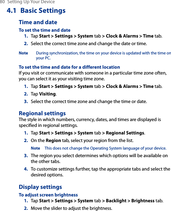80  Setting Up Your Device4.1  Basic SettingsTime and dateTo set the time and date1.  Tap Start &gt; Settings &gt; System tab &gt; Clock &amp; Alarms &gt; Time tab.2.  Select the correct time zone and change the date or time.Note During synchronization, the time on your device is updated with the time on your PC.To set the time and date for a different locationIf you visit or communicate with someone in a particular time zone often, you can select it as your visiting time zone.1.  Tap Start &gt; Settings &gt; System tab &gt; Clock &amp; Alarms &gt; Time tab.2.  Tap Visiting.3.  Select the correct time zone and change the time or date.Regional settingsThe style in which numbers, currency, dates, and times are displayed is specified in regional settings.1.  Tap Start &gt; Settings &gt; System tab &gt; Regional Settings.2.  On the Region tab, select your region from the list.Note This does not change the Operating System language of your device.3.  The region you select determines which options will be available on the other tabs.4.  To customize settings further, tap the appropriate tabs and select the desired options.Display settingsTo adjust screen brightness1.  Tap Start &gt; Settings &gt; System tab &gt; Backlight &gt; Brightness tab.2.  Move the slider to adjust the brightness.