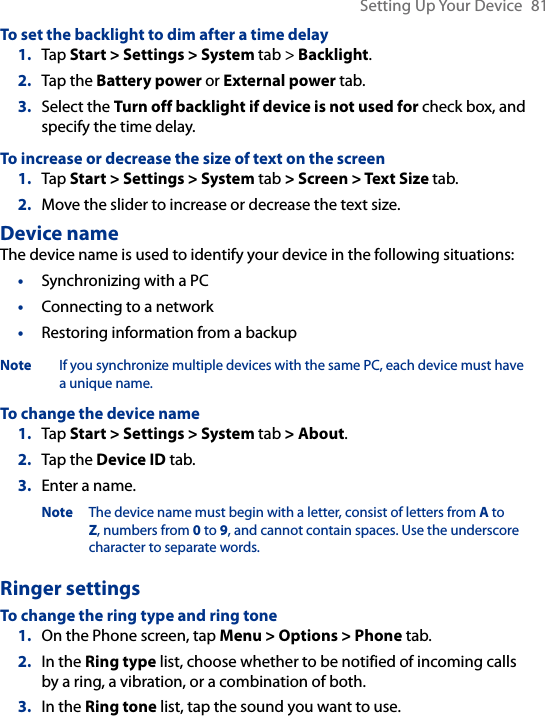 Setting Up Your Device  81To set the backlight to dim after a time delay1.  Tap Start &gt; Settings &gt; System tab &gt; Backlight.2.  Tap the Battery power or External power tab.3.  Select the Turn off backlight if device is not used for check box, and specify the time delay.To increase or decrease the size of text on the screen1.  Tap Start &gt; Settings &gt; System tab &gt; Screen &gt; Text Size tab.2.  Move the slider to increase or decrease the text size.Device nameThe device name is used to identify your device in the following situations:•  Synchronizing with a PC•  Connecting to a network•  Restoring information from a backupNote If you synchronize multiple devices with the same PC, each device must have a unique name.To change the device name1.  Tap Start &gt; Settings &gt; System tab &gt; About.2.  Tap the Device ID tab.3.  Enter a name.Note The device name must begin with a letter, consist of letters from A to Z, numbers from 0 to 9, and cannot contain spaces. Use the underscore character to separate words.Ringer settingsTo change the ring type and ring tone 1.  On the Phone screen, tap Menu &gt; Options &gt; Phone tab.2.  In the Ring type list, choose whether to be notified of incoming calls by a ring, a vibration, or a combination of both.3.  In the Ring tone list, tap the sound you want to use.