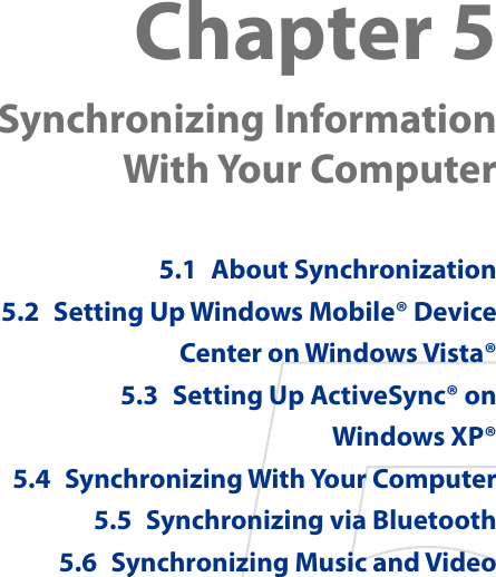Chapter 5  Synchronizing Information  With Your Computer 5.1  About Synchronization5.2  Setting Up Windows Mobile® Device Center on Windows Vista®5.3  Setting Up ActiveSync® on  Windows XP®5.4  Synchronizing With Your Computer5.5  Synchronizing via Bluetooth5.6  Synchronizing Music and Video