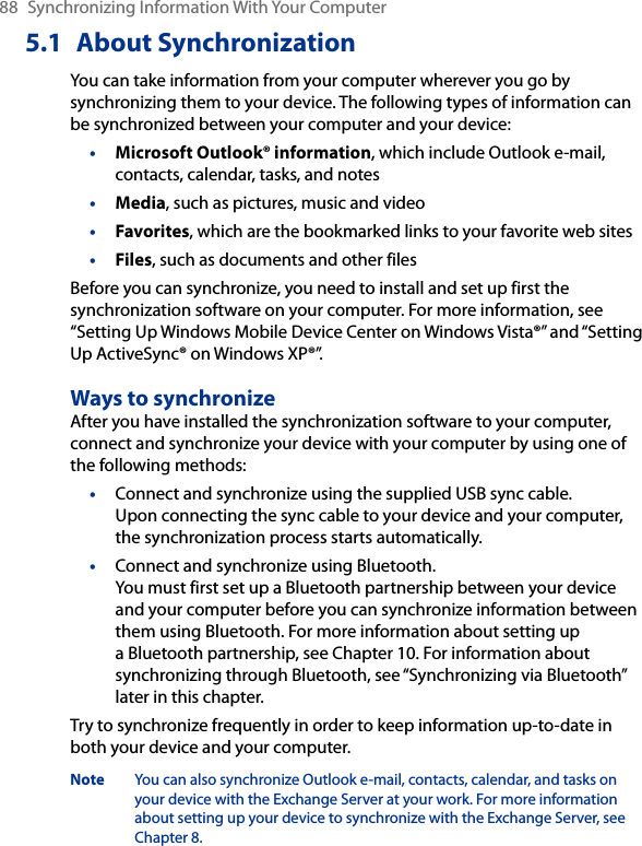 88  Synchronizing Information With Your Computer5.1  About SynchronizationYou can take information from your computer wherever you go by synchronizing them to your device. The following types of information can be synchronized between your computer and your device:•  Microsoft Outlook® information, which include Outlook e-mail, contacts, calendar, tasks, and notes•  Media, such as pictures, music and video•  Favorites, which are the bookmarked links to your favorite web sites•  Files, such as documents and other filesBefore you can synchronize, you need to install and set up first the synchronization software on your computer. For more information, see “Setting Up Windows Mobile Device Center on Windows Vista®” and “Setting Up ActiveSync® on Windows XP®”.Ways to synchronizeAfter you have installed the synchronization software to your computer, connect and synchronize your device with your computer by using one of the following methods:•  Connect and synchronize using the supplied USB sync cable.  Upon connecting the sync cable to your device and your computer, the synchronization process starts automatically.•  Connect and synchronize using Bluetooth.  You must first set up a Bluetooth partnership between your device and your computer before you can synchronize information between them using Bluetooth. For more information about setting up a Bluetooth partnership, see Chapter 10. For information about synchronizing through Bluetooth, see “Synchronizing via Bluetooth” later in this chapter.Try to synchronize frequently in order to keep information up-to-date in both your device and your computer.Note  You can also synchronize Outlook e-mail, contacts, calendar, and tasks on your device with the Exchange Server at your work. For more information about setting up your device to synchronize with the Exchange Server, see Chapter 8.