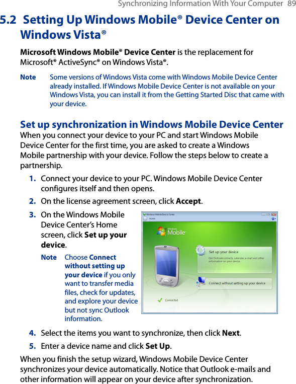 Synchronizing Information With Your Computer  895.2  Setting Up Windows Mobile® Device Center on Windows Vista®Microsoft Windows Mobile® Device Center is the replacement for Microsoft® ActiveSync® on Windows Vista®. Note  Some versions of Windows Vista come with Windows Mobile Device Center already installed. If Windows Mobile Device Center is not available on your Windows Vista, you can install it from the Getting Started Disc that came with your device.Set up synchronization in Windows Mobile Device CenterWhen you connect your device to your PC and start Windows Mobile Device Center for the first time, you are asked to create a Windows Mobile partnership with your device. Follow the steps below to create a partnership.1.  Connect your device to your PC. Windows Mobile Device Center configures itself and then opens.2.  On the license agreement screen, click Accept.3.  On the Windows Mobile Device Center’s Home screen, click Set up your device.Note  Choose Connect without setting up your device if you only want to transfer media files, check for updates, and explore your device but not sync Outlook information.4.  Select the items you want to synchronize, then click Next.5.  Enter a device name and click Set Up.When you finish the setup wizard, Windows Mobile Device Center synchronizes your device automatically. Notice that Outlook e-mails and other information will appear on your device after synchronization.