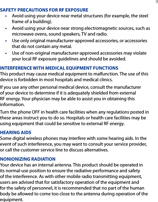   9SAFETY PRECAUTIONS FOR RF EXPOSURE•  Avoid using your device near metal structures (for example, the steel frame of a building).•  Avoid using your device near strong electromagnetic sources, such as microwave ovens, sound speakers, TV and radio.•  Use only original manufacturer-approved accessories, or accessories that do not contain any metal.•  Use of non-original manufacturer-approved accessories may violate your local RF exposure guidelines and should be avoided.INTERFERENCE WITH MEDICAL EQUIPMENT FUNCTIONSThis product may cause medical equipment to malfunction. The use of this device is forbidden in most hospitals and medical clinics.If you use any other personal medical device, consult the manufacturer of your device to determine if it is adequately shielded from external RF energy. Your physician may be able to assist you in obtaining this information.Turn the phone OFF in health care facilities when any regulations posted in these areas instruct you to do so. Hospitals or health care facilities may be using equipment that could be sensitive to external RF energy.HEARING AIDSSome digital wireless phones may interfere with some hearing aids. In the event of such interference, you may want to consult your service provider, or call the customer service line to discuss alternatives.NONIONIZING RADIATIONYour device has an internal antenna. This product should be operated in its normal-use position to ensure the radiative performance and safety of the interference. As with other mobile radio transmitting equipment, users are advised that for satisfactory operation of the equipment and for the safety of personnel, it is recommended that no part of the human body be allowed to come too close to the antenna during operation of the equipment.