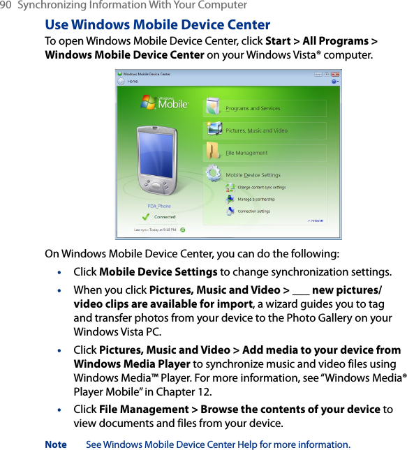 90  Synchronizing Information With Your ComputerUse Windows Mobile Device CenterTo open Windows Mobile Device Center, click Start &gt; All Programs &gt; Windows Mobile Device Center on your Windows Vista® computer.On Windows Mobile Device Center, you can do the following:•  Click Mobile Device Settings to change synchronization settings.•  When you click Pictures, Music and Video &gt; ___ new pictures/video clips are available for import, a wizard guides you to tag and transfer photos from your device to the Photo Gallery on your Windows Vista PC.•  Click Pictures, Music and Video &gt; Add media to your device from Windows Media Player to synchronize music and video files using Windows Media™ Player. For more information, see “Windows Media® Player Mobile” in Chapter 12.•  Click File Management &gt; Browse the contents of your device to view documents and files from your device.Note  See Windows Mobile Device Center Help for more information.
