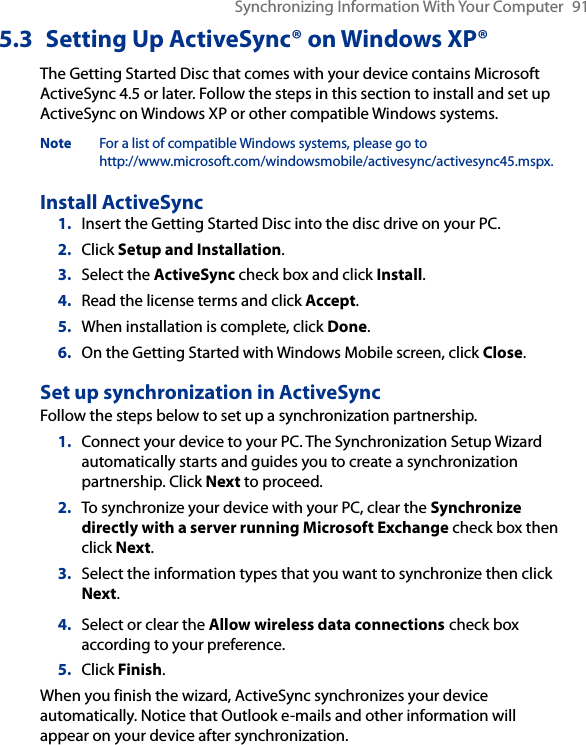 Synchronizing Information With Your Computer  915.3  Setting Up ActiveSync® on Windows XP®The Getting Started Disc that comes with your device contains Microsoft ActiveSync 4.5 or later. Follow the steps in this section to install and set up ActiveSync on Windows XP or other compatible Windows systems.Note  For a list of compatible Windows systems, please go to  http://www.microsoft.com/windowsmobile/activesync/activesync45.mspx.Install ActiveSync1.  Insert the Getting Started Disc into the disc drive on your PC.2.  Click Setup and Installation.3.  Select the ActiveSync check box and click Install.4.  Read the license terms and click Accept.5.  When installation is complete, click Done.6.  On the Getting Started with Windows Mobile screen, click Close.Set up synchronization in ActiveSyncFollow the steps below to set up a synchronization partnership.1.  Connect your device to your PC. The Synchronization Setup Wizard automatically starts and guides you to create a synchronization partnership. Click Next to proceed.2.  To synchronize your device with your PC, clear the Synchronize directly with a server running Microsoft Exchange check box then click Next.3.  Select the information types that you want to synchronize then click Next.4.  Select or clear the Allow wireless data connections check box according to your preference.5.  Click Finish.When you finish the wizard, ActiveSync synchronizes your device automatically. Notice that Outlook e-mails and other information will appear on your device after synchronization.