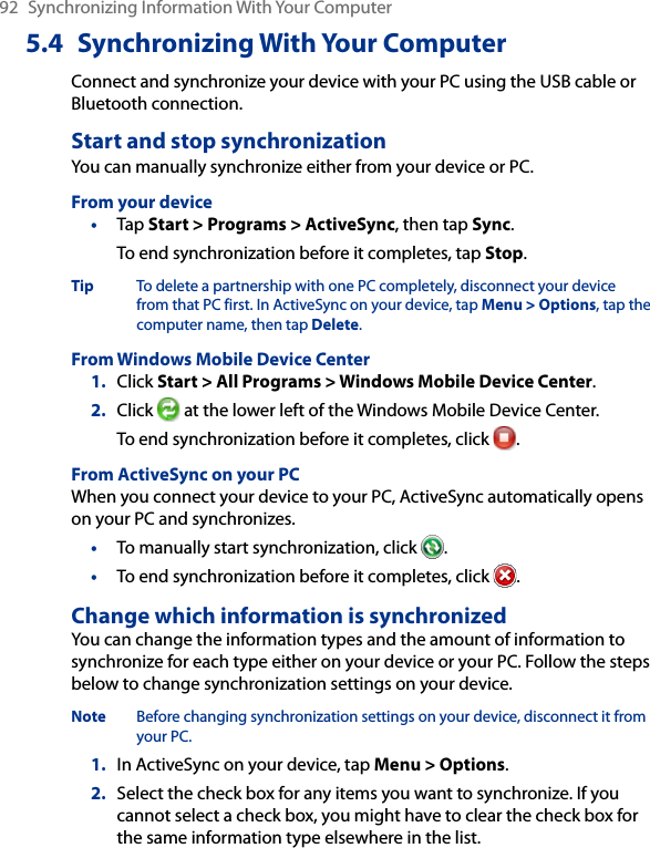 92  Synchronizing Information With Your Computer5.4  Synchronizing With Your ComputerConnect and synchronize your device with your PC using the USB cable or Bluetooth connection.Start and stop synchronizationYou can manually synchronize either from your device or PC.From your device•  Tap Start &gt; Programs &gt; ActiveSync, then tap Sync.To end synchronization before it completes, tap Stop.Tip  To delete a partnership with one PC completely, disconnect your device from that PC first. In ActiveSync on your device, tap Menu &gt; Options, tap the computer name, then tap Delete.From Windows Mobile Device Center1.  Click Start &gt; All Programs &gt; Windows Mobile Device Center.2.  Click   at the lower left of the Windows Mobile Device Center. To end synchronization before it completes, click  .From ActiveSync on your PCWhen you connect your device to your PC, ActiveSync automatically opens on your PC and synchronizes.•  To manually start synchronization, click  .•  To end synchronization before it completes, click  .Change which information is synchronizedYou can change the information types and the amount of information to synchronize for each type either on your device or your PC. Follow the steps below to change synchronization settings on your device.Note  Before changing synchronization settings on your device, disconnect it from your PC.1.  In ActiveSync on your device, tap Menu &gt; Options.2.  Select the check box for any items you want to synchronize. If you cannot select a check box, you might have to clear the check box for the same information type elsewhere in the list.