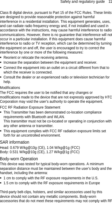 Safety and regulatory guide    11 Class B digital device, pursuant to Part 15 of the FCC Rules. These limits are designed to provide reasonable protection against harmful interference in a residential installation. This equipment generates, uses, and can radiate radio frequency energy and, if not installed and used in accordance with the instructions, may cause harmful interference to radio communications. However, there is no guarantee that interference will not occur in a particular installation. If this equipment does cause harmful interference to radio or TV reception, which can be determined by turning the equipment on and off, the user is encouraged to try to correct the interference by one or more of the following measures:   Reorient or relocate the receiving antenna.     Increase the separation between the equipment and receiver.   Connect the equipment into an outlet on a circuit different from that to which the receiver is connected.   Consult the dealer or an experienced radio or television technician for help.  Modifications The FCC requires the user to be notified that any changes or modifications made to the device that are not expressly approved by HTC Corporation may void the user’s authority to operate the equipment. FCC RF Radiation Exposure Statement   This Transmitter has been demonstrated co-location compliance requirements with Bluetooth and WLAN. This transmitter must not be co-located or operating in conjunction with any other antenna or transmitter.   This equipment complies with FCC RF radiation exposure limits set forth for an uncontrolled environment. SAR information Head: 0.679 W/kg@10g (CE), 1.04 W/kg@1g (FCC) Body: 0.531 W/kg@10g (CE), 1.27 W/kg@1g (FCC) Body-worn Operation This device was tested for typical body-worn operations. A minimum separation distance must be maintained between the user’s body and the handset, including the antenna:   1 cm to comply with the RF exposure requirements in the U.S.   1.5 cm to comply with the RF exposure requirements in Europe  Third-party belt-clips, holsters, and similar accessories used by this device should not contain any metallic components. Body-worn accessories that do not meet these requirements may not comply with RF 