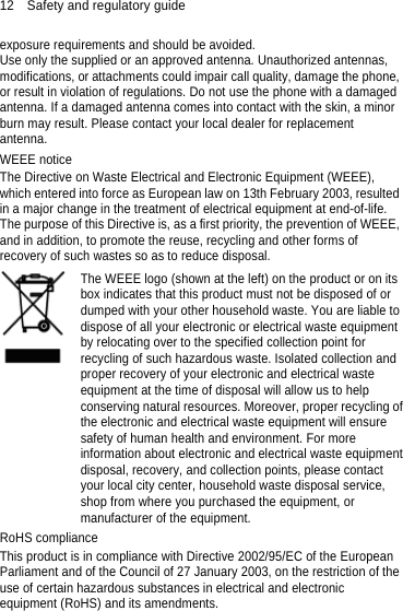 12    Safety and regulatory guide exposure requirements and should be avoided.   Use only the supplied or an approved antenna. Unauthorized antennas, modifications, or attachments could impair call quality, damage the phone, or result in violation of regulations. Do not use the phone with a damaged antenna. If a damaged antenna comes into contact with the skin, a minor burn may result. Please contact your local dealer for replacement antenna. WEEE notice The Directive on Waste Electrical and Electronic Equipment (WEEE), which entered into force as European law on 13th February 2003, resulted in a major change in the treatment of electrical equipment at end-of-life.   The purpose of this Directive is, as a first priority, the prevention of WEEE, and in addition, to promote the reuse, recycling and other forms of recovery of such wastes so as to reduce disposal.    The WEEE logo (shown at the left) on the product or on its box indicates that this product must not be disposed of or dumped with your other household waste. You are liable to dispose of all your electronic or electrical waste equipment by relocating over to the specified collection point for recycling of such hazardous waste. Isolated collection and proper recovery of your electronic and electrical waste equipment at the time of disposal will allow us to help conserving natural resources. Moreover, proper recycling ofthe electronic and electrical waste equipment will ensure safety of human health and environment. For more information about electronic and electrical waste equipmentdisposal, recovery, and collection points, please contact your local city center, household waste disposal service, shop from where you purchased the equipment, or manufacturer of the equipment. RoHS compliance This product is in compliance with Directive 2002/95/EC of the European Parliament and of the Council of 27 January 2003, on the restriction of the use of certain hazardous substances in electrical and electronic equipment (RoHS) and its amendments.  