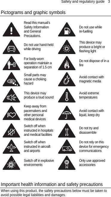 Safety and regulatory guide    3 Pictograms and graphic symbols  Read this manual’s Safety Information and General Precautions. Do not use while re-fuelling  Do not use hand-held while driving This device may produce a bright or flashing light  For body-worn operation maintain a separation of 1.5 cm Do not dispose of in a fire  Small parts may cause a choking hazard Avoid contact with magnetic media  This device may produce a loud sound Avoid extreme temperatures  Keep away from pacemakers and other personal medical devices Avoid contact with liquid, keep dry  Switch off when instructed in hospitals and medical facilities Do not try and disassemble  Switch off when instructed in aircraft and airports Do not rely on this device for emergency communications  Switch off in explosive environments Only use approved accessories   Important health information and safety precautions When using this product, the safety precautions below must be taken to avoid possible legal liabilities and damages. 