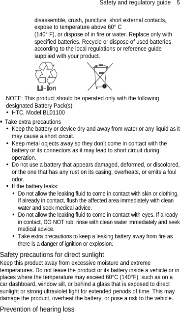 Safety and regulatory guide    5 disassemble, crush, puncture, short external contacts, expose to temperature above 60° C   (140° F), or dispose of in fire or water. Replace only with specified batteries. Recycle or dispose of used batteries according to the local regulations or reference guide supplied with your product.  NOTE: This product should be operated only with the following designated Battery Pack(s).   HTC, Model BL01100  Take extra precautions   Keep the battery or device dry and away from water or any liquid as it may cause a short circuit.     Keep metal objects away so they don’t come in contact with the battery or its connectors as it may lead to short circuit during operation.    Do not use a battery that appears damaged, deformed, or discolored, or the one that has any rust on its casing, overheats, or emits a foul odor.    If the battery leaks:     Do not allow the leaking fluid to come in contact with skin or clothing. If already in contact, flush the affected area immediately with clean water and seek medical advice.     Do not allow the leaking fluid to come in contact with eyes. If already in contact, DO NOT rub; rinse with clean water immediately and seek medical advice.     Take extra precautions to keep a leaking battery away from fire as there is a danger of ignition or explosion.   Safety precautions for direct sunlight Keep this product away from excessive moisture and extreme temperatures. Do not leave the product or its battery inside a vehicle or in places where the temperature may exceed 60°C (140°F), such as on a car dashboard, window sill, or behind a glass that is exposed to direct sunlight or strong ultraviolet light for extended periods of time. This may damage the product, overheat the battery, or pose a risk to the vehicle. Prevention of hearing loss 
