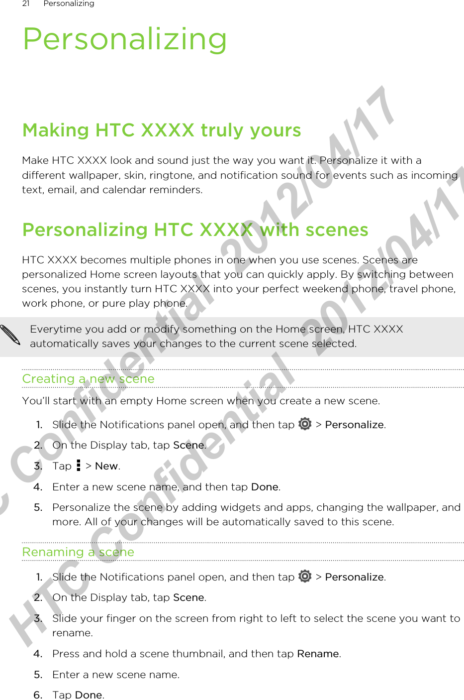 PersonalizingMaking HTC XXXX truly yoursMake HTC XXXX look and sound just the way you want it. Personalize it with adifferent wallpaper, skin, ringtone, and notification sound for events such as incomingtext, email, and calendar reminders.Personalizing HTC XXXX with scenesHTC XXXX becomes multiple phones in one when you use scenes. Scenes arepersonalized Home screen layouts that you can quickly apply. By switching betweenscenes, you instantly turn HTC XXXX into your perfect weekend phone, travel phone,work phone, or pure play phone.Everytime you add or modify something on the Home screen, HTC XXXXautomatically saves your changes to the current scene selected.Creating a new sceneYou’ll start with an empty Home screen when you create a new scene.1. Slide the Notifications panel open, and then tap   &gt; Personalize.2. On the Display tab, tap Scene.3. Tap   &gt; New.4. Enter a new scene name, and then tap Done.5. Personalize the scene by adding widgets and apps, changing the wallpaper, andmore. All of your changes will be automatically saved to this scene.Renaming a scene1. Slide the Notifications panel open, and then tap   &gt; Personalize.2. On the Display tab, tap Scene.3. Slide your finger on the screen from right to left to select the scene you want torename.4. Press and hold a scene thumbnail, and then tap Rename.5. Enter a new scene name.6. Tap Done.21 PersonalizingHTC Confidential  2012/04/17  HTC Confidential  2012/04/17 