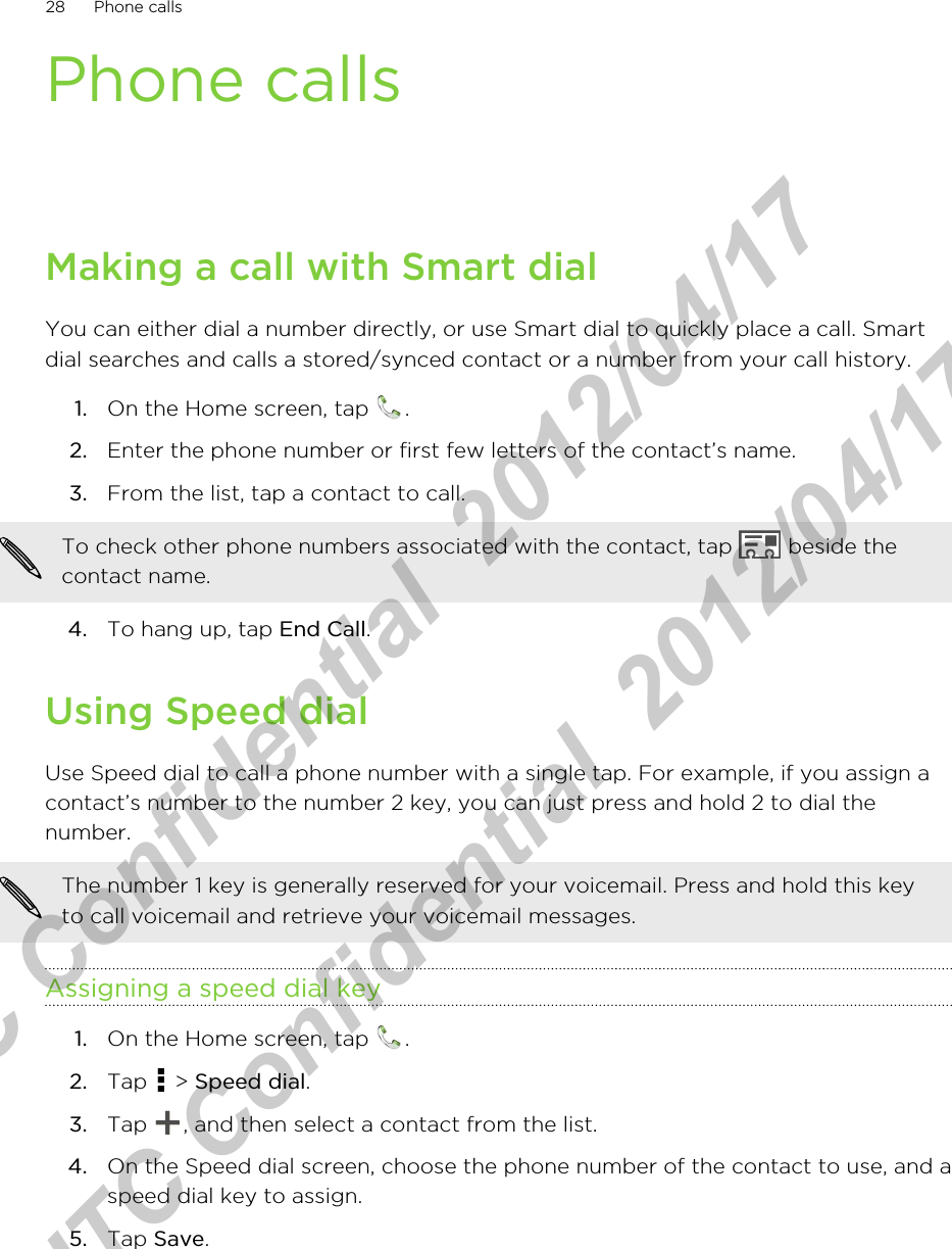 Phone callsMaking a call with Smart dialYou can either dial a number directly, or use Smart dial to quickly place a call. Smartdial searches and calls a stored/synced contact or a number from your call history.1. On the Home screen, tap  .2. Enter the phone number or first few letters of the contact’s name.3. From the list, tap a contact to call. To check other phone numbers associated with the contact, tap   beside thecontact name.4. To hang up, tap End Call.Using Speed dialUse Speed dial to call a phone number with a single tap. For example, if you assign acontact’s number to the number 2 key, you can just press and hold 2 to dial thenumber.The number 1 key is generally reserved for your voicemail. Press and hold this keyto call voicemail and retrieve your voicemail messages.Assigning a speed dial key1. On the Home screen, tap  .2. Tap   &gt; Speed dial.3. Tap  , and then select a contact from the list.4. On the Speed dial screen, choose the phone number of the contact to use, and aspeed dial key to assign.5. Tap Save.28 Phone callsHTC Confidential  2012/04/17  HTC Confidential  2012/04/17 