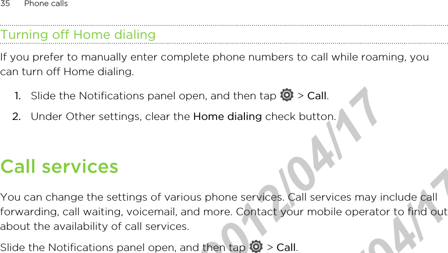 Turning off Home dialingIf you prefer to manually enter complete phone numbers to call while roaming, youcan turn off Home dialing.1. Slide the Notifications panel open, and then tap   &gt; Call.2. Under Other settings, clear the Home dialing check button.Call servicesYou can change the settings of various phone services. Call services may include callforwarding, call waiting, voicemail, and more. Contact your mobile operator to find outabout the availability of call services.Slide the Notifications panel open, and then tap   &gt; Call.35 Phone callsHTC Confidential  2012/04/17  HTC Confidential  2012/04/17 