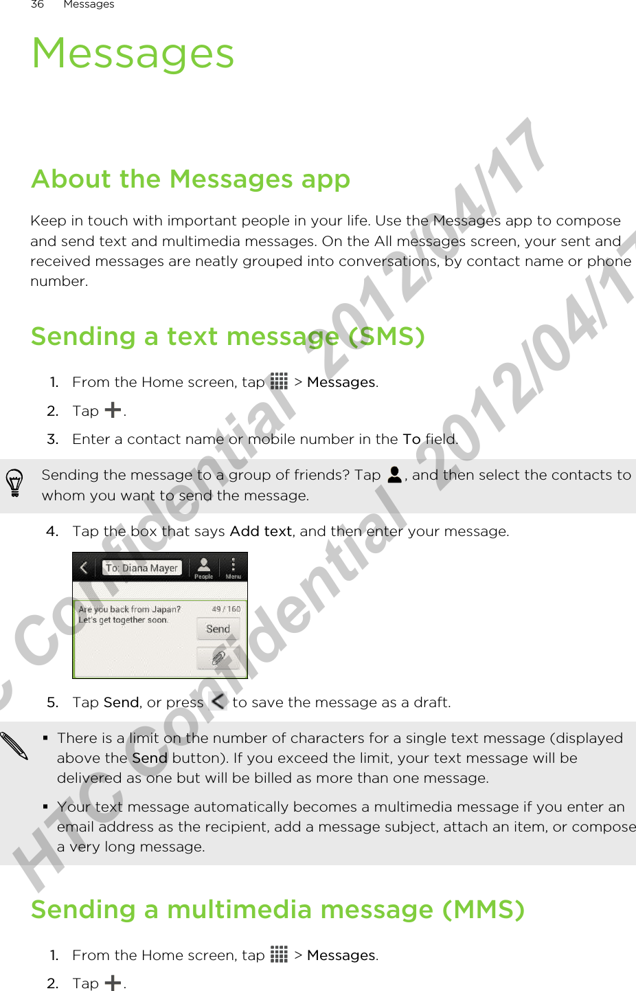 MessagesAbout the Messages appKeep in touch with important people in your life. Use the Messages app to composeand send text and multimedia messages. On the All messages screen, your sent andreceived messages are neatly grouped into conversations, by contact name or phonenumber.Sending a text message (SMS)1. From the Home screen, tap   &gt; Messages.2. Tap  .3. Enter a contact name or mobile number in the To field. Sending the message to a group of friends? Tap  , and then select the contacts towhom you want to send the message.4. Tap the box that says Add text, and then enter your message. 5. Tap Send, or press   to save the message as a draft. §There is a limit on the number of characters for a single text message (displayedabove the Send button). If you exceed the limit, your text message will bedelivered as one but will be billed as more than one message.§Your text message automatically becomes a multimedia message if you enter anemail address as the recipient, add a message subject, attach an item, or composea very long message.Sending a multimedia message (MMS)1. From the Home screen, tap   &gt; Messages.2. Tap  .36 MessagesHTC Confidential  2012/04/17  HTC Confidential  2012/04/17 