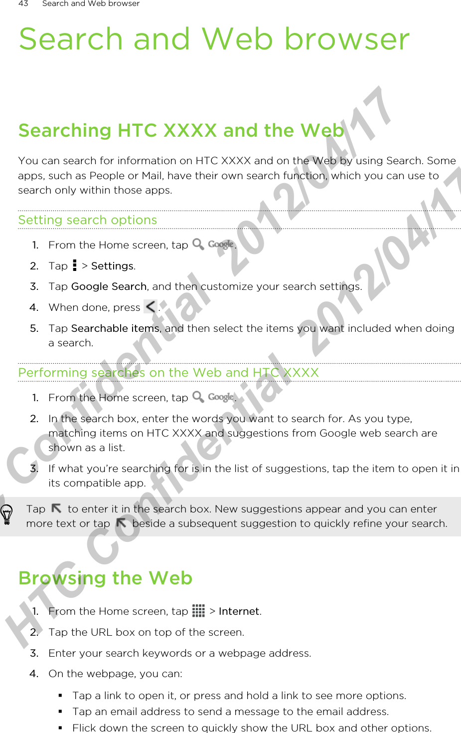 Search and Web browserSearching HTC XXXX and the WebYou can search for information on HTC XXXX and on the Web by using Search. Someapps, such as People or Mail, have their own search function, which you can use tosearch only within those apps.Setting search options1. From the Home screen, tap  .2. Tap   &gt; Settings.3. Tap Google Search, and then customize your search settings.4. When done, press  .5. Tap Searchable items, and then select the items you want included when doinga search.Performing searches on the Web and HTC XXXX1. From the Home screen, tap  .2. In the search box, enter the words you want to search for. As you type,matching items on HTC XXXX and suggestions from Google web search areshown as a list.3. If what you’re searching for is in the list of suggestions, tap the item to open it inits compatible app. Tap   to enter it in the search box. New suggestions appear and you can entermore text or tap   beside a subsequent suggestion to quickly refine your search.Browsing the Web1. From the Home screen, tap   &gt; Internet.2. Tap the URL box on top of the screen.3. Enter your search keywords or a webpage address.4. On the webpage, you can:§Tap a link to open it, or press and hold a link to see more options.§Tap an email address to send a message to the email address.§Flick down the screen to quickly show the URL box and other options.43 Search and Web browserHTC Confidential  2012/04/17  HTC Confidential  2012/04/17 