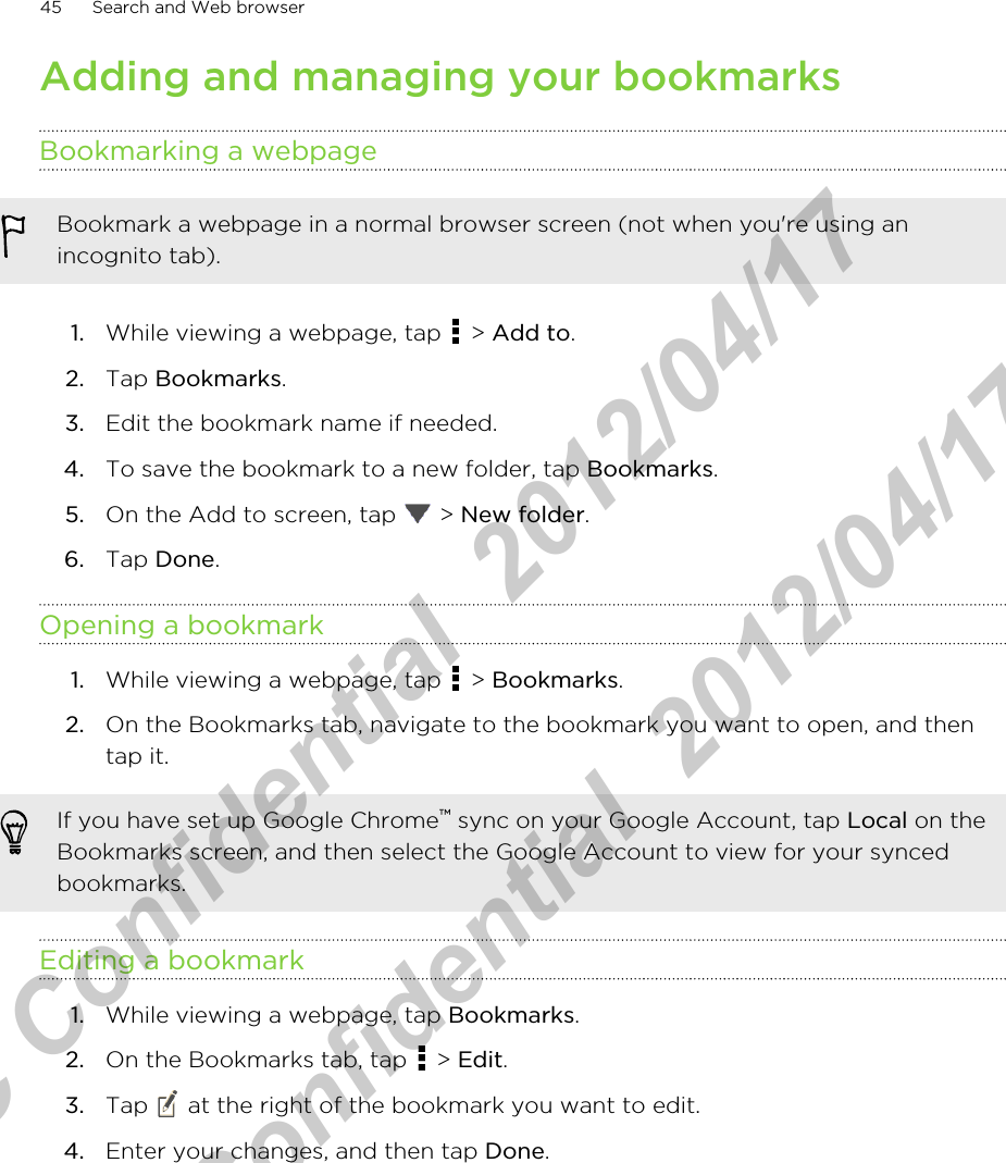 Adding and managing your bookmarksBookmarking a webpageBookmark a webpage in a normal browser screen (not when you&apos;re using anincognito tab).1. While viewing a webpage, tap   &gt; Add to.2. Tap Bookmarks.3. Edit the bookmark name if needed.4. To save the bookmark to a new folder, tap Bookmarks.5. On the Add to screen, tap   &gt; New folder.6. Tap Done.Opening a bookmark1. While viewing a webpage, tap   &gt; Bookmarks.2. On the Bookmarks tab, navigate to the bookmark you want to open, and thentap it.If you have set up Google Chrome™ sync on your Google Account, tap Local on theBookmarks screen, and then select the Google Account to view for your syncedbookmarks.Editing a bookmark1. While viewing a webpage, tap Bookmarks.2. On the Bookmarks tab, tap   &gt; Edit.3. Tap   at the right of the bookmark you want to edit.4. Enter your changes, and then tap Done.45 Search and Web browserHTC Confidential  2012/04/17  HTC Confidential  2012/04/17 