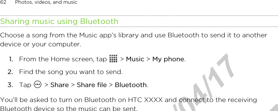 Sharing music using BluetoothChoose a song from the Music app’s library and use Bluetooth to send it to anotherdevice or your computer.1. From the Home screen, tap   &gt; Music &gt; My phone.2. Find the song you want to send.3. Tap   &gt; Share &gt; Share file &gt; Bluetooth.You’ll be asked to turn on Bluetooth on HTC XXXX and connect to the receivingBluetooth device so the music can be sent.62 Photos, videos, and musicHTC Confidential  2012/04/17  HTC Confidential  2012/04/17 