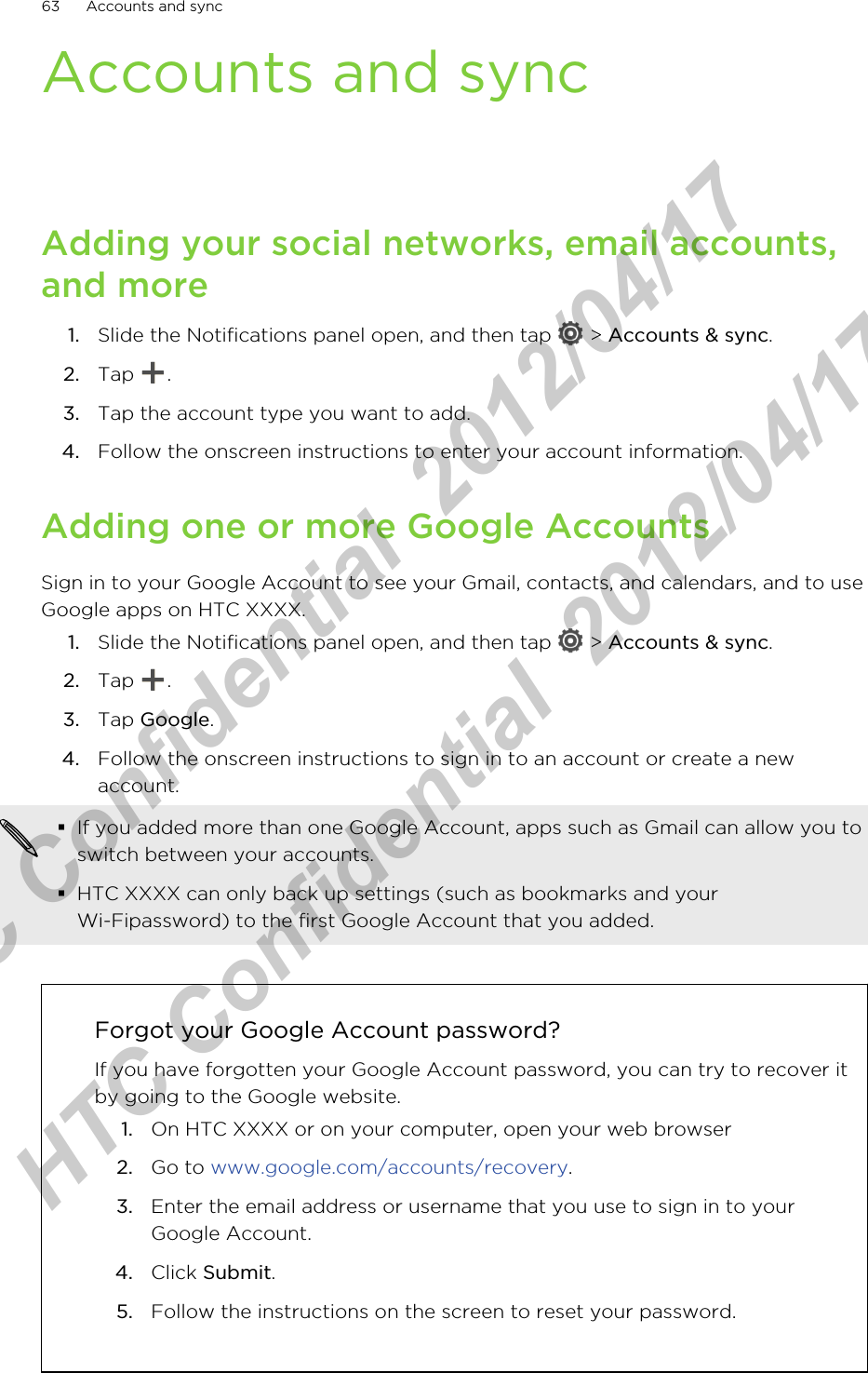 Accounts and syncAdding your social networks, email accounts,and more1. Slide the Notifications panel open, and then tap   &gt; Accounts &amp; sync.2. Tap  .3. Tap the account type you want to add.4. Follow the onscreen instructions to enter your account information.Adding one or more Google AccountsSign in to your Google Account to see your Gmail, contacts, and calendars, and to useGoogle apps on HTC XXXX.1. Slide the Notifications panel open, and then tap   &gt; Accounts &amp; sync.2. Tap  .3. Tap Google.4. Follow the onscreen instructions to sign in to an account or create a newaccount.§If you added more than one Google Account, apps such as Gmail can allow you toswitch between your accounts.§HTC XXXX can only back up settings (such as bookmarks and yourWi-Fipassword) to the first Google Account that you added.Forgot your Google Account password?If you have forgotten your Google Account password, you can try to recover itby going to the Google website.1. On HTC XXXX or on your computer, open your web browser2. Go to www.google.com/accounts/recovery.3. Enter the email address or username that you use to sign in to yourGoogle Account.4. Click Submit.5. Follow the instructions on the screen to reset your password.63 Accounts and syncHTC Confidential  2012/04/17  HTC Confidential  2012/04/17 
