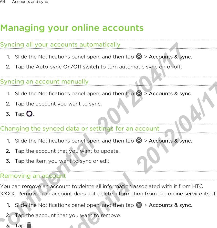 Managing your online accountsSyncing all your accounts automatically1. Slide the Notifications panel open, and then tap   &gt; Accounts &amp; sync.2. Tap the Auto-sync On/Off switch to turn automatic sync on or off.Syncing an account manually1. Slide the Notifications panel open, and then tap   &gt; Accounts &amp; sync.2. Tap the account you want to sync.3. Tap  .Changing the synced data or settings for an account1. Slide the Notifications panel open, and then tap   &gt; Accounts &amp; sync.2. Tap the account that you want to update.3. Tap the item you want to sync or edit.Removing an accountYou can remove an account to delete all information associated with it from HTCXXXX. Removing an account does not delete information from the online service itself.1. Slide the Notifications panel open, and then tap   &gt; Accounts &amp; sync.2. Tap the account that you want to remove.3. Tap  .64 Accounts and syncHTC Confidential  2012/04/17  HTC Confidential  2012/04/17 