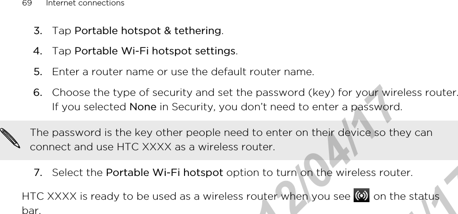 3. Tap Portable hotspot &amp; tethering.4. Tap Portable Wi-Fi hotspot settings.5. Enter a router name or use the default router name.6. Choose the type of security and set the password (key) for your wireless router.If you selected None in Security, you don’t need to enter a password. The password is the key other people need to enter on their device so they canconnect and use HTC XXXX as a wireless router.7. Select the Portable Wi-Fi hotspot option to turn on the wireless router.HTC XXXX is ready to be used as a wireless router when you see   on the statusbar.69 Internet connectionsHTC Confidential  2012/04/17  HTC Confidential  2012/04/17 