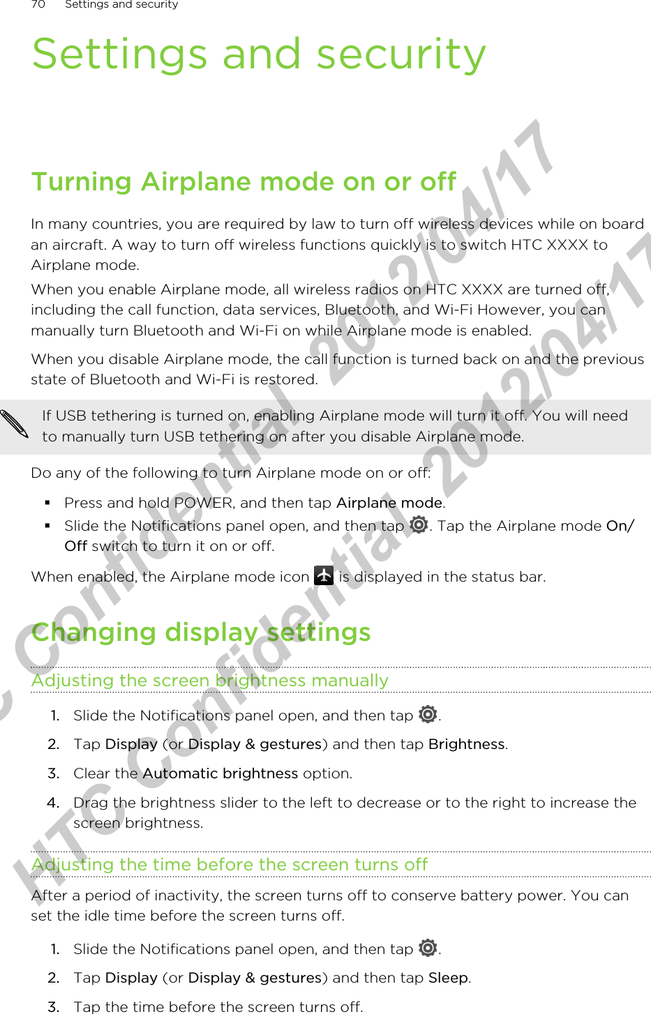Settings and securityTurning Airplane mode on or offIn many countries, you are required by law to turn off wireless devices while on boardan aircraft. A way to turn off wireless functions quickly is to switch HTC XXXX toAirplane mode.When you enable Airplane mode, all wireless radios on HTC XXXX are turned off,including the call function, data services, Bluetooth, and Wi-Fi However, you canmanually turn Bluetooth and Wi-Fi on while Airplane mode is enabled.When you disable Airplane mode, the call function is turned back on and the previousstate of Bluetooth and Wi-Fi is restored.If USB tethering is turned on, enabling Airplane mode will turn it off. You will needto manually turn USB tethering on after you disable Airplane mode.Do any of the following to turn Airplane mode on or off:§Press and hold POWER, and then tap Airplane mode.§Slide the Notifications panel open, and then tap  . Tap the Airplane mode On/Off switch to turn it on or off.When enabled, the Airplane mode icon   is displayed in the status bar.Changing display settingsAdjusting the screen brightness manually1. Slide the Notifications panel open, and then tap  .2. Tap Display (or Display &amp; gestures) and then tap Brightness.3. Clear the Automatic brightness option.4. Drag the brightness slider to the left to decrease or to the right to increase thescreen brightness.Adjusting the time before the screen turns offAfter a period of inactivity, the screen turns off to conserve battery power. You canset the idle time before the screen turns off.1. Slide the Notifications panel open, and then tap  .2. Tap Display (or Display &amp; gestures) and then tap Sleep.3. Tap the time before the screen turns off.70 Settings and securityHTC Confidential  2012/04/17  HTC Confidential  2012/04/17 