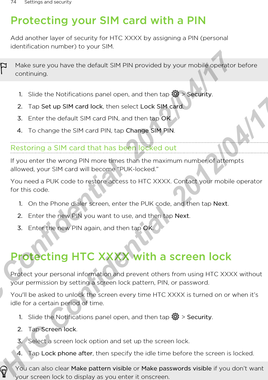 Protecting your SIM card with a PINAdd another layer of security for HTC XXXX by assigning a PIN (personalidentification number) to your SIM.Make sure you have the default SIM PIN provided by your mobile operator beforecontinuing.1. Slide the Notifications panel open, and then tap   &gt; Security.2. Tap Set up SIM card lock, then select Lock SIM card.3. Enter the default SIM card PIN, and then tap OK.4. To change the SIM card PIN, tap Change SIM PIN.Restoring a SIM card that has been locked outIf you enter the wrong PIN more times than the maximum number of attemptsallowed, your SIM card will become “PUK-locked.”You need a PUK code to restore access to HTC XXXX. Contact your mobile operatorfor this code.1. On the Phone dialer screen, enter the PUK code, and then tap Next.2. Enter the new PIN you want to use, and then tap Next.3. Enter the new PIN again, and then tap OK.Protecting HTC XXXX with a screen lockProtect your personal information and prevent others from using HTC XXXX withoutyour permission by setting a screen lock pattern, PIN, or password.You&apos;ll be asked to unlock the screen every time HTC XXXX is turned on or when it’sidle for a certain period of time.1. Slide the Notifications panel open, and then tap   &gt; Security.2. Tap Screen lock.3. Select a screen lock option and set up the screen lock.4. Tap Lock phone after, then specify the idle time before the screen is locked. You can also clear Make pattern visible or Make passwords visible if you don’t wantyour screen lock to display as you enter it onscreen.74 Settings and securityHTC Confidential  2012/04/17  HTC Confidential  2012/04/17 