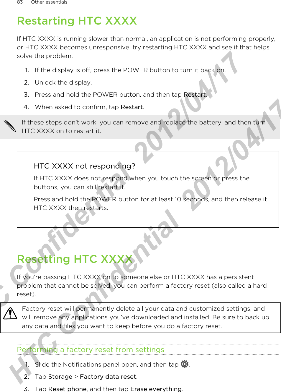 Restarting HTC XXXXIf HTC XXXX is running slower than normal, an application is not performing properly,or HTC XXXX becomes unresponsive, try restarting HTC XXXX and see if that helpssolve the problem.1. If the display is off, press the POWER button to turn it back on.2. Unlock the display.3. Press and hold the POWER button, and then tap Restart.4. When asked to confirm, tap Restart. If these steps don&apos;t work, you can remove and replace the battery, and then turnHTC XXXX on to restart it.HTC XXXX not responding?If HTC XXXX does not respond when you touch the screen or press thebuttons, you can still restart it.Press and hold the POWER button for at least 10 seconds, and then release it.HTC XXXX then restarts.Resetting HTC XXXXIf you’re passing HTC XXXX on to someone else or HTC XXXX has a persistentproblem that cannot be solved, you can perform a factory reset (also called a hardreset).Factory reset will permanently delete all your data and customized settings, andwill remove any applications you’ve downloaded and installed. Be sure to back upany data and files you want to keep before you do a factory reset.Performing a factory reset from settings1. Slide the Notifications panel open, and then tap  .2. Tap Storage &gt; Factory data reset.3. Tap Reset phone, and then tap Erase everything.83 Other essentialsHTC Confidential  2012/04/17  HTC Confidential  2012/04/17 