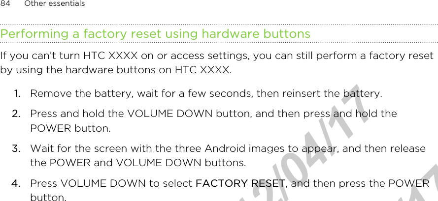 Performing a factory reset using hardware buttonsIf you can’t turn HTC XXXX on or access settings, you can still perform a factory resetby using the hardware buttons on HTC XXXX.1. Remove the battery, wait for a few seconds, then reinsert the battery.2. Press and hold the VOLUME DOWN button, and then press and hold thePOWER button.3. Wait for the screen with the three Android images to appear, and then releasethe POWER and VOLUME DOWN buttons.4. Press VOLUME DOWN to select FACTORY RESET, and then press the POWERbutton.84 Other essentialsHTC Confidential  2012/04/17  HTC Confidential  2012/04/17 
