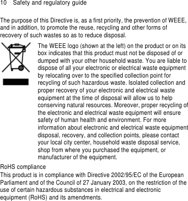 10    Safety and regulatory guide The purpose of this Directive is, as a first priority, the prevention of WEEE, and in addition, to promote the reuse, recycling and other forms of recovery of such wastes so as to reduce disposal.     The WEEE logo (shown at the left) on the product or on its box indicates that this product must not be disposed of or dumped with your other household waste. You are liable to dispose of all your electronic or electrical waste equipment by relocating over to the specified collection point for recycling of such hazardous waste. Isolated collection and proper recovery of your electronic and electrical waste equipment at the time of disposal will allow us to help conserving natural resources. Moreover, proper recycling of the electronic and electrical waste equipment will ensure safety of human health and environment. For more information about electronic and electrical waste equipment disposal, recovery, and collection points, please contact your local city center, household waste disposal service, shop from where you purchased the equipment, or manufacturer of the equipment. RoHS compliance This product is in compliance with Directive 2002/95/EC of the European Parliament and of the Council of 27 January 2003, on the restriction of the use of certain hazardous substances in electrical and electronic equipment (RoHS) and its amendments.  