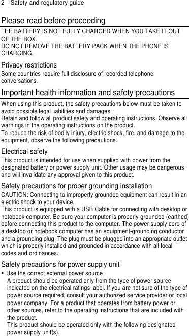 2    Safety and regulatory guide Please read before proceeding THE BATTERY IS NOT FULLY CHARGED WHEN YOU TAKE IT OUT OF THE BOX. DO NOT REMOVE THE BATTERY PACK WHEN THE PHONE IS CHARGING. Privacy restrictions Some countries require full disclosure of recorded telephone conversations. Important health information and safety precautions When using this product, the safety precautions below must be taken to avoid possible legal liabilities and damages. Retain and follow all product safety and operating instructions. Observe all warnings in the operating instructions on the product. To reduce the risk of bodily injury, electric shock, fire, and damage to the equipment, observe the following precautions. Electrical safety This product is intended for use when supplied with power from the designated battery or power supply unit. Other usage may be dangerous and will invalidate any approval given to this product. Safety precautions for proper grounding installation CAUTION: Connecting to improperly grounded equipment can result in an electric shock to your device. This product is equipped with a USB Cable for connecting with desktop or notebook computer. Be sure your computer is properly grounded (earthed) before connecting this product to the computer. The power supply cord of a desktop or notebook computer has an equipment-grounding conductor and a grounding plug. The plug must be plugged into an appropriate outlet which is properly installed and grounded in accordance with all local codes and ordinances. Safety precautions for power supply unit   Use the correct external power source A product should be operated only from the type of power source indicated on the electrical ratings label. If you are not sure of the type of power source required, consult your authorized service provider or local power company. For a product that operates from battery power or other sources, refer to the operating instructions that are included with the product. This product should be operated only with the following designated power supply unit(s). 