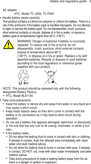 Safety and regulatory guide    3 AC adapter:   HTC, Model TC U250, TC P450   Handle battery packs carefully This product contains a Lithium-ion polymer or Lithium-ion battery. There is a risk of fire and burns if the battery pack is handled improperly. Do not attempt to open or service the battery pack. Do not disassemble, crush, puncture, short external contacts or circuits, dispose of in fire or water, or expose a battery pack to temperatures higher than 60˚C (140˚F).  WARNING: Danger of explosion if battery is incorrectly replaced. To reduce risk of fire or burns, do not disassemble, crush, puncture, short external contacts, expose to temperature above 60° C   (140° F), or dispose of in fire or water. Replace o nly with specified batteries. Recycle or dispose of used batteries according to the local regulations or reference guide supplied with your product.  NOTE: This product should be operated only with the following designated Battery Pack(s).   HTC, Model BL01100   Take extra precautions   Keep the battery or device dry and away from water or any liquid as it may cause a short circuit.     Keep metal objects away so they don’t come in contact with the battery or its connectors as it may lead to short circuit during operation.     Do not use a battery that appears damaged, deformed, or discolored, or the one that has any rust on its casing, overheats, or emits a foul odor.     If the battery leaks:     Do not allow the leaking fluid to come in contact with skin or clothing. If already in contact, flush the affected area immediately with clean water and seek medical advice.     Do not allow the leaking fluid to come in contact with eyes. If already in contact, DO NOT rub; rinse with clean water immediately and seek medical advice.     Take extra precautions to keep a leaking battery away from fire as there is a danger of ignition or explosion.   